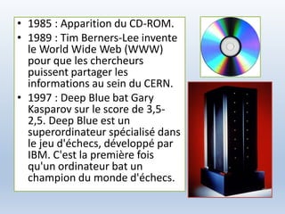 • 1985 : Apparition du CD-ROM.
• 1989 : Tim Berners-Lee invente
le World Wide Web (WWW)
pour que les chercheurs
puissent partager les
informations au sein du CERN.
• 1997 : Deep Blue bat Gary
Kasparov sur le score de 3,5-
2,5. Deep Blue est un
superordinateur spécialisé dans
le jeu d'échecs, développé par
IBM. C'est la première fois
qu'un ordinateur bat un
champion du monde d'échecs.
 