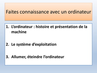 Faites connaissance avec un ordinateur
1. L’ordinateur : histoire et présentation de la
machine
2. Le système d’exploitation
3. Allumer, éteindre l’ordinateur
 