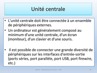 • L'unité centrale doit être connectée à un ensemble
de périphériques externes.
• Un ordinateur est généralement composé au
minimum d'une unité centrale, d'un écran
(moniteur), d'un clavier et d'une souris.
• Il est possible de connecter une grande diversité de
périphériques sur les interfaces d'entrée-sortie
(ports séries, port parallèle, port USB, port firewire,
etc.)
@telier - Médiathèque de Lorient - 2013 20
Unité centrale
 