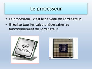 Le processeur
• Le processeur : c'est le cerveau de l'ordinateur.
• Il réalise tous les calculs nécessaires au
fonctionnement de l'ordinateur.
 