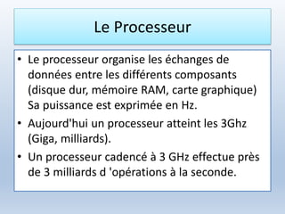 Le Processeur
• Le processeur organise les échanges de
données entre les différents composants
(disque dur, mémoire RAM, carte graphique)
Sa puissance est exprimée en Hz.
• Aujourd'hui un processeur atteint les 3Ghz
(Giga, milliards).
• Un processeur cadencé à 3 GHz effectue près
de 3 milliards d 'opérations à la seconde.
 