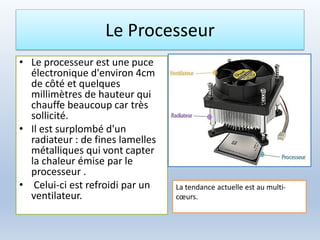 Le Processeur
• Le processeur est une puce
électronique d'environ 4cm
de côté et quelques
millimètres de hauteur qui
chauffe beaucoup car très
sollicité.
• Il est surplombé d'un
radiateur : de fines lamelles
métalliques qui vont capter
la chaleur émise par le
processeur .
• Celui-ci est refroidi par un
ventilateur.
La tendance actuelle est au multi-
cœurs.
 