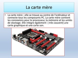 La carte mère
• La carte mère : elle se trouve au centre de l'ordinateur et
connecte tous les composants PC. La carte mère contient
les connexions pour le processeur, la mémoire et les unités
de stockage. Elle intègre également ( très souvent) une
carte graphique et une carte son.
 