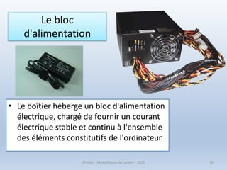 Le bloc
d'alimentation
• Le boîtier héberge un bloc d'alimentation
électrique, chargé de fournir un courant
électrique stable et continu à l'ensemble
des éléments constitutifs de l'ordinateur.
@telier - Médiathèque de Lorient - 2013 26
 
