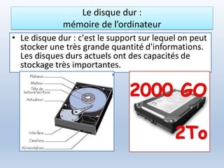Le disque dur :
mémoire de l’ordinateur
• Le disque dur : c'est le support sur lequel on peut
stocker une très grande quantité d'informations.
Les disques durs actuels ont des capacités de
stockage très importantes.
 