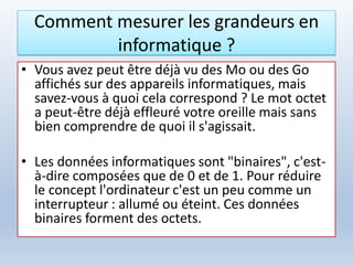 Comment mesurer les grandeurs en
informatique ?
• Vous avez peut être déjà vu des Mo ou des Go
affichés sur des appareils informatiques, mais
savez-vous à quoi cela correspond ? Le mot octet
a peut-être déjà effleuré votre oreille mais sans
bien comprendre de quoi il s'agissait.
• Les données informatiques sont "binaires", c'est-
à-dire composées que de 0 et de 1. Pour réduire
le concept l'ordinateur c'est un peu comme un
interrupteur : allumé ou éteint. Ces données
binaires forment des octets.
 