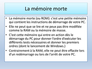 La mémoire morte
• La mémoire morte (ou ROM): c'est une petite mémoire
qui contient les instructions de démarrage de votre PC.
• Elle ne peut que se lire et ne peux pas être modifiée
comme la RAM ou la mémoire de masse.
• C’est cette mémoire qui entre en action dès le
démarrage du PC pour donner l’ordre d’exécuter les
différents tests nécessaires et donner les premiers
ordres (dont le lancement de Windows.)
• Contrairement à la RAM, elle ne peut être effacée lors
d'un redémarrage ou lors de l'arrêt de votre PC.
 