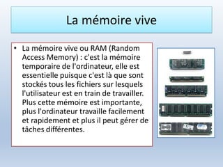 La mémoire vive
• La mémoire vive ou RAM (Random
Access Memory) : c'est la mémoire
temporaire de l'ordinateur, elle est
essentielle puisque c'est là que sont
stockés tous les fichiers sur lesquels
l'utilisateur est en train de travailler.
Plus cette mémoire est importante,
plus l'ordinateur travaille facilement
et rapidement et plus il peut gérer de
tâches différentes.
 