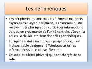 Les périphériques
• Les périphériques sont tous les éléments matériels
capables d’envoyer (périphériques d’entrée) ou de
recevoir (périphériques de sortie) des informations
vers ou en provenance de l’unité centrale. L’écran, la
souris, le clavier, etc. sont donc des périphériques.
• Lorsqu’on installe un nouveau périphérique, il est
indispensable de donner à Windows certaines
informations sur ce nouvel élément.
• Ce sont les pilotes (drivers) qui sont chargés de ce
rôle.
 