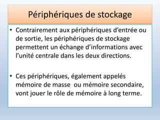 Périphériques de stockage
• Contrairement aux périphériques d’entrée ou
de sortie, les périphériques de stockage
permettent un échange d’informations avec
l’unité centrale dans les deux directions.
• Ces périphériques, également appelés
mémoire de masse ou mémoire secondaire,
vont jouer le rôle de mémoire à long terme.
 