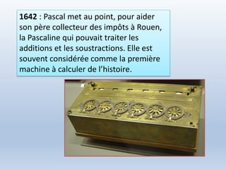 1642 : Pascal met au point, pour aider
son père collecteur des impôts à Rouen,
la Pascaline qui pouvait traiter les
additions et les soustractions. Elle est
souvent considérée comme la première
machine à calculer de l’histoire.
 