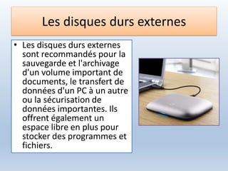 Les disques durs externes
• Les disques durs externes
sont recommandés pour la
sauvegarde et l'archivage
d'un volume important de
documents, le transfert de
données d'un PC à un autre
ou la sécurisation de
données importantes. Ils
offrent également un
espace libre en plus pour
stocker des programmes et
fichiers.
 