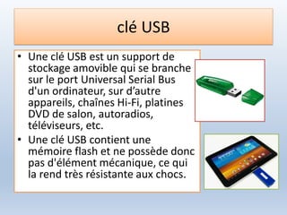 clé USB
• Une clé USB est un support de
stockage amovible qui se branche
sur le port Universal Serial Bus
d'un ordinateur, sur d’autre
appareils, chaînes Hi-Fi, platines
DVD de salon, autoradios,
téléviseurs, etc.
• Une clé USB contient une
mémoire flash et ne possède donc
pas d'élément mécanique, ce qui
la rend très résistante aux chocs.
 