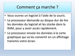 Comment ça marche ?
• Vous ouvrez un logiciel à l'aide de la souris.
• Le processeur demande au disque dur de lire
les données du logiciel et les stocke dans la
RAM, pour y avoir accès rapidement.
• Le processeur envoie les données à la carte
graphique qui va les convertir en un affichage
transmis votre écran.
 