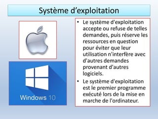 Système d’exploitation
• Le système d'exploitation
accepte ou refuse de telles
demandes, puis réserve les
ressources en question
pour éviter que leur
utilisation n'interfère avec
d'autres demandes
provenant d'autres
logiciels.
• Le système d'exploitation
est le premier programme
exécuté lors de la mise en
marche de l'ordinateur.
 