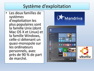 Système d’exploitation
• Les deux familles de
systèmes
d'exploitation les
plus populaires sont
la famille Unix (dont
Mac OS X et Linux) et
la famille Windows,
celle-ci détenant un
quasi-monopole sur
les ordinateurs
personnels, avec
près de 90 % de part
de marché.
 