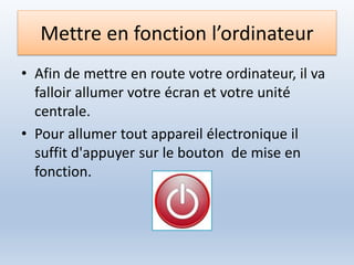 Mettre en fonction l’ordinateur
• Afin de mettre en route votre ordinateur, il va
falloir allumer votre écran et votre unité
centrale.
• Pour allumer tout appareil électronique il
suffit d'appuyer sur le bouton de mise en
fonction.
 