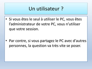 Un utilisateur ?
• Si vous êtes le seul à utiliser le PC, vous êtes
l’administrateur de votre PC, vous n’utiliser
que votre session.
• Par contre, si vous partagez le PC avec d'autres
personnes, la question va très vite se poser.
 