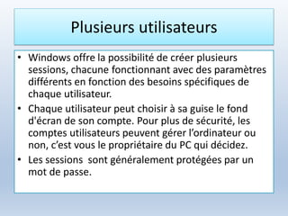 Plusieurs utilisateurs
• Windows offre la possibilité de créer plusieurs
sessions, chacune fonctionnant avec des paramètres
différents en fonction des besoins spécifiques de
chaque utilisateur.
• Chaque utilisateur peut choisir à sa guise le fond
d'écran de son compte. Pour plus de sécurité, les
comptes utilisateurs peuvent gérer l’ordinateur ou
non, c’est vous le propriétaire du PC qui décidez.
• Les sessions sont généralement protégées par un
mot de passe.
 