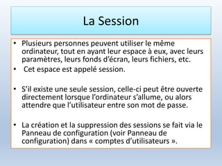 La Session
• Plusieurs personnes peuvent utiliser le même
ordinateur, tout en ayant leur espace à eux, avec leurs
paramètres, leurs fonds d’écran, leurs fichiers, etc.
• Cet espace est appelé session.
• S’il existe une seule session, celle-ci peut être ouverte
directement lorsque l’ordinateur s’allume, ou alors
attendre que l’utilisateur entre son mot de passe.
• La création et la suppression des sessions se fait via le
Panneau de configuration (voir Panneau de
configuration) dans « comptes d’utilisateurs ».
 