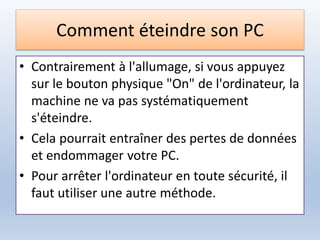 Comment éteindre son PC
• Contrairement à l'allumage, si vous appuyez
sur le bouton physique "On" de l'ordinateur, la
machine ne va pas systématiquement
s'éteindre.
• Cela pourrait entraîner des pertes de données
et endommager votre PC.
• Pour arrêter l'ordinateur en toute sécurité, il
faut utiliser une autre méthode.
 