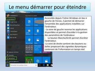 Le menu démarrer pour éteindre
Accessible depuis l’icône Windows en bas à
gauche de l'écran, il permet de démarrer
l’ensemble des applications installées sur
l’ordinateur.
- La zone de gauche recense les applications
disponibles et permet d’accéder à la gestion
des paramètres de l’ordinateur.
- Le bouton Marche/Arrêt permet d’arrêter
l’ordinateur.
-La zone de droite contient des boutons ou
dalles proposant des vignettes dynamiques
contenant de l’information en temps réel.
 