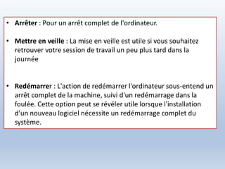 • Arrêter : Pour un arrêt complet de l'ordinateur.
• Mettre en veille : La mise en veille est utile si vous souhaitez
retrouver votre session de travail un peu plus tard dans la
journée
• Redémarrer : L'action de redémarrer l'ordinateur sous-entend un
arrêt complet de la machine, suivi d'un redémarrage dans la
foulée. Cette option peut se révéler utile lorsque l'installation
d'un nouveau logiciel nécessite un redémarrage complet du
système.
 