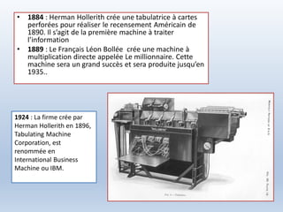 • 1884 : Herman Hollerith crée une tabulatrice à cartes
perforées pour réaliser le recensement Américain de
1890. Il s’agit de la première machine à traiter
l’information
• 1889 : Le Français Léon Bollée crée une machine à
multiplication directe appelée Le millionnaire. Cette
machine sera un grand succès et sera produite jusqu’en
1935..
1924 : La firme crée par
Herman Hollerith en 1896,
Tabulating Machine
Corporation, est
renommée en
International Business
Machine ou IBM.
 