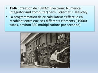• 1946 : Création de l’ENIAC (Electronic Numerical
Integrator and Computer) par P. Eckert et J. Mauchly.
• La programmation de ce calculateur s’effectue en
recablant entre eux, ses différents éléments ( 19000
tubes, environ 330 multiplications par seconde)
 