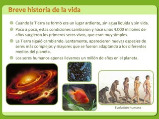  Cuando la Tierra se formó era un lugar ardiente, sin agua líquida y sin vida.
 Poco a poco, estas condiciones cambiaron y hace unos 4.000 millones de
  años surgieron los primeros seres vivos, que eran muy simples.
 La Tierra siguió cambiando. Lentamente, aparecieron nuevas especies de
  seres más complejos y mayores que se fueron adaptando a los diferentes
  medios del planeta.
 Los seres humanos apenas llevamos un millón de años en el planeta.




                                                           Evolución humana
 