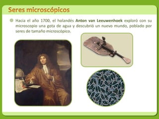  Hacia el año 1700, el holandés Anton van Leeuwenhoek exploró con su
  microscopio una gota de agua y descubrió un nuevo mundo, poblado por
  seres de tamaño microscópico.
 