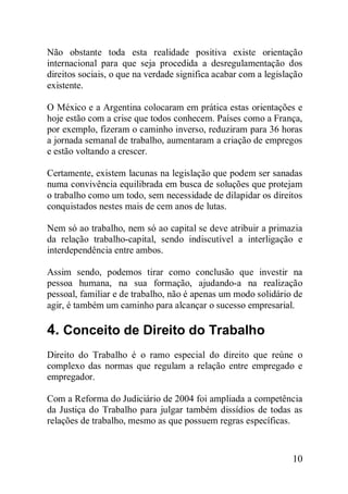 10
Não obstante toda esta realidade positiva existe orientação
internacional para que seja procedida a desregulamentação dos
direitos sociais, o que na verdade significa acabar com a legislação
existente.
O México e a Argentina colocaram em prática estas orientações e
hoje estão com a crise que todos conhecem. Países como a França,
por exemplo, fizeram o caminho inverso, reduziram para 36 horas
a jornada semanal de trabalho, aumentaram a criação de empregos
e estão voltando a crescer.
Certamente, existem lacunas na legislação que podem ser sanadas
numa convivência equilibrada em busca de soluções que protejam
o trabalho como um todo, sem necessidade de dilapidar os direitos
conquistados nestes mais de cem anos de lutas.
Nem só ao trabalho, nem só ao capital se deve atribuir a primazia
da relação trabalho-capital, sendo indiscutível a interligação e
interdependência entre ambos.
Assim sendo, podemos tirar como conclusão que investir na
pessoa humana, na sua formação, ajudando-a na realização
pessoal, familiar e de trabalho, não é apenas um modo solidário de
agir, é também um caminho para alcançar o sucesso empresarial.
4. Conceito de Direito do Trabalho
Direito do Trabalho é o ramo especial do direito que reúne o
complexo das normas que regulam a relação entre empregado e
empregador.
Com a Reforma do Judiciário de 2004 foi ampliada a competência
da Justiça do Trabalho para julgar também dissídios de todas as
relações de trabalho, mesmo as que possuem regras específicas.
 