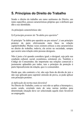 11
5. Princípios do Direito do Trabalho
Sendo o direito do trabalho um ramo autônomo do Direito, um
ramo específico, possui características próprias que o definem que
dão a sua identidade.
As principais características são:
I) O princípio protetor do "In dubio pro operário"
O princípio "in dubio pro operário ou pro misero", é um princípio
protetor da parte efetivamente mais fraca na relação
capital/trabalho. Muitas vezes existem críticas a esta característica
no direito do trabalho, todavia, ela existe na sociedade, sempre
que ocorre uma relação entre pessoas desiguais.
Não é justa a lei quando considera igual, o desigual, seja pela sua
condição cultural, social, econômica, estrutural, etc. Também o
Código do Consumidor, tão importante nas relações comercial e
justamente aplaudido por todos, tem o princípio da proteção à
parte hiposuficiente da relação, que é o consumidor.
Desde que, não contrarie a lei, não seja fruto da dúvida do juiz e
não seja aplicado para suprimir omissão de prova, se pode aplicar
este princípio protetor.
a) Aplicação da norma mais favorável
No Direito do Trabalho, como se verá não se aplica a hierarquia e,
assim sendo, existindo mais de uma norma jurídica para
determinada situação deve ser selecionada aquela mais favorável
ao empregado.
 