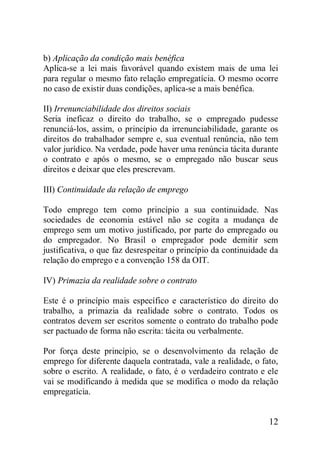 12
b) Aplicação da condição mais benéfica
Aplica-se a lei mais favorável quando existem mais de uma lei
para regular o mesmo fato relação empregatícia. O mesmo ocorre
no caso de existir duas condições, aplica-se a mais benéfica.
II) Irrenunciabilidade dos direitos sociais
Seria ineficaz o direito do trabalho, se o empregado pudesse
renunciá-los, assim, o princípio da irrenunciabilidade, garante os
direitos do trabalhador sempre e, sua eventual renúncia, não tem
valor jurídico. Na verdade, pode haver uma renúncia tácita durante
o contrato e após o mesmo, se o empregado não buscar seus
direitos e deixar que eles prescrevam.
III) Continuidade da relação de emprego
Todo emprego tem como princípio a sua continuidade. Nas
sociedades de economia estável não se cogita a mudança de
emprego sem um motivo justificado, por parte do empregado ou
do empregador. No Brasil o empregador pode demitir sem
justificativa, o que faz desrespeitar o princípio da continuidade da
relação do emprego e a convenção 158 da OIT.
IV) Primazia da realidade sobre o contrato
Este é o princípio mais específico e característico do direito do
trabalho, a primazia da realidade sobre o contrato. Todos os
contratos devem ser escritos somente o contrato do trabalho pode
ser pactuado de forma não escrita: tácita ou verbalmente.
Por força deste princípio, se o desenvolvimento da relação de
emprego for diferente daquela contratada, vale a realidade, o fato,
sobre o escrito. A realidade, o fato, é o verdadeiro contrato e ele
vai se modificando à medida que se modifica o modo da relação
empregatícia.
 