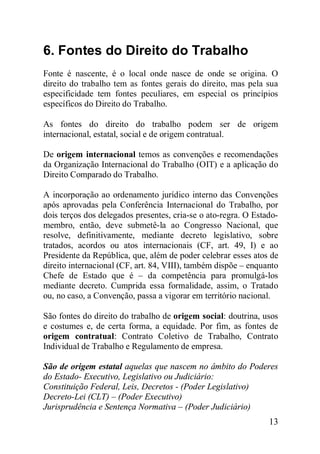 13
6. Fontes do Direito do Trabalho
Fonte é nascente, é o local onde nasce de onde se origina. O
direito do trabalho tem as fontes gerais do direito, mas pela sua
especificidade tem fontes peculiares, em especial os princípios
específicos do Direito do Trabalho.
As fontes do direito do trabalho podem ser de origem
internacional, estatal, social e de origem contratual.
De origem internacional temos as convenções e recomendações
da Organização Internacional do Trabalho (OIT) e a aplicação do
Direito Comparado do Trabalho.
A incorporação ao ordenamento jurídico interno das Convenções
após aprovadas pela Conferência Internacional do Trabalho, por
dois terços dos delegados presentes, cria-se o ato-regra. O Estado-
membro, então, deve submetê-la ao Congresso Nacional, que
resolve, definitivamente, mediante decreto legislativo, sobre
tratados, acordos ou atos internacionais (CF, art. 49, I) e ao
Presidente da República, que, além de poder celebrar esses atos de
direito internacional (CF, art. 84, VIII), também dispõe – enquanto
Chefe de Estado que é – da competência para promulgá-los
mediante decreto. Cumprida essa formalidade, assim, o Tratado
ou, no caso, a Convenção, passa a vigorar em território nacional.
São fontes do direito do trabalho de origem social: doutrina, usos
e costumes e, de certa forma, a equidade. Por fim, as fontes de
origem contratual: Contrato Coletivo de Trabalho, Contrato
Individual de Trabalho e Regulamento de empresa.
São de origem estatal aquelas que nascem no âmbito do Poderes
do Estado- Executivo, Legislativo ou Judiciário:
Constituição Federal, Leis, Decretos - (Poder Legislativo)
Decreto-Lei (CLT) – (Poder Executivo)
Jurisprudência e Sentença Normativa – (Poder Judiciário)
 