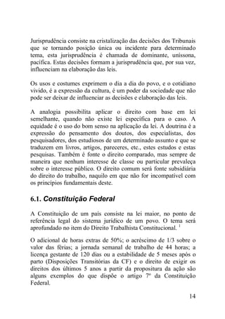 14
Jurisprudência consiste na cristalização das decisões dos Tribunais
que se tornando posição única ou incidente para determinado
tema, esta jurisprudência é chamada de dominante, uníssona,
pacífica. Estas decisões formam a jurisprudência que, por sua vez,
influenciam na elaboração das leis.
Os usos e costumes exprimem o dia a dia do povo, e o cotidiano
vivido, é a expressão da cultura, é um poder da sociedade que não
pode ser deixar de influenciar as decisões e elaboração das leis.
A analogia possibilita aplicar o direito com base em lei
semelhante, quando não existe lei específica para o caso. A
equidade é o uso do bom senso na aplicação da lei. A doutrina é a
expressão do pensamento dos doutos, dos especialistas, dos
pesquisadores, dos estudiosos de um determinado assunto e que se
traduzem em livros, artigos, pareceres, etc., estes estudos e estas
pesquisas. Também é fonte o direito comparado, mas sempre de
maneira que nenhum interesse de classe ou particular prevaleça
sobre o interesse público. O direito comum será fonte subsidiária
do direito do trabalho, naquilo em que não for incompatível com
os princípios fundamentais deste.
6.1. Constituição Federal
A Constituição de um país consiste na lei maior, no ponto de
referência legal do sistema jurídico de um povo. O tema será
aprofundado no item do Direito Trabalhista Constitucional. 1
O adicional de horas extras de 50%; o acréscimo de 1/3 sobre o
valor das férias; a jornada semanal de trabalho de 44 horas; a
licença gestante de 120 dias ou a estabilidade de 5 meses após o
parto (Disposições Transitórias da CF) e o direito de exigir os
direitos dos últimos 5 anos a partir da propositura da ação são
alguns exemplos do que dispõe o artigo 7º da Constituição
Federal.
 