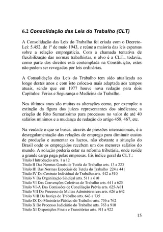 15
6.2 Consolidação das Leis do Trabalho (CLT)
A Consolidação das Leis do Trabalho foi criada com o Decreto-
Lei: 5.452, de 1º de maio 1943, e reúne a maioria das leis esparsas
sobre a relação empregatícia. Com a chamada tentativa de
flexibilização das normas trabalhistas, o alvo é a CLT., todavia,
como parte dos direitos está contemplada na Constituição, estes
não podem ser revogados por leis ordinárias.
A Consolidação das Leis do Trabalho tem sido atualizada ao
longo destes anos e com isto coloca-a mais adaptada aos tempos
atuais, sendo que em 1977 houve nova redação para dois
Capítulos: Férias e Segurança e Medicina do Trabalho.
Nos últimos anos são muitas as alterações como, por exemplo: a
extinção da figura dos juízes representantes dos sindicatos; a
criação do Rito Sumaríssimo para processos no valor de até 40
salários mínimos e a mudança de redação do artigo 458, 467, etc.
Na verdade o que se busca, através de pressões internacionais, é a
desregulamentação das relações de emprego para diminuir custos
de produção e aumentar os lucros, não obstante a situação do
Brasil onde os empregados recebem um dos menores salários do
mundo. A solução poderia estar na reforma tributária, onde reside
a grande carga paga pelas empresas. Eis índice geral da CLT.:
Título I Introdução arts. 1 a 12
Título II Das Normas Gerais de Tutela do Trabalho arts. 13 a 223
Título III Das Normas Especiais de Tutela do Trabalho 224 a 441
Título IV Do Contrato Individual de Trabalho arts. 442 a 510
Título V Da Organização Sindical arts. 511 a 610
Título VI Das Convenções Coletivas de Trabalho arts. 611 a 625
Título VI-A Das Comissões de Conciliação Prévia arts. 625-A/H
Título VII Do Processo de Multas Administrativas arts. 626 a 642
Título VIII Da Justiça do Trabalho arts. 643 a 735
Título IX Do Ministério Público do Trabalho arts. 736 a 762
Título X Do Processo Judiciário do Trabalho arts. 763 a 910
Título XI Disposições Finais e Transitórias arts. 911 a 922
 