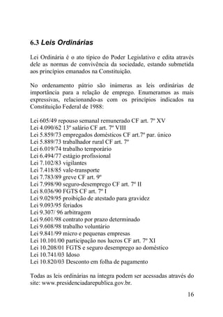 16
6.3 Leis Ordinárias
Lei Ordinária é o ato típico do Poder Legislativo e edita através
dele as normas de convivência da sociedade, estando submetida
aos princípios emanados na Constituição.
No ordenamento pátrio são inúmeras as leis ordinárias de
importância para a relação de emprego. Enumeramos as mais
expressivas, relacionando-as com os princípios indicados na
Constituição Federal de 1988:
Lei 605/49 repouso semanal remunerado CF art. 7º XV
Lei 4.090/62 13º salário CF art. 7º VIII
Lei 5.859/73 empregados domésticos CF art.7º par. único
Lei 5.889/73 trabalhador rural CF art. 7º
Lei 6.019/74 trabalho temporário
Lei 6.494/77 estágio profissional
Lei 7.102/83 vigilantes
Lei 7.418/85 vale-transporte
Lei 7.783/89 greve CF art. 9º
Lei 7.998/90 seguro-desemprego CF art. 7º II
Lei 8.036/90 FGTS CF art. 7º I
Lei 9.029/95 proibição de atestado para gravidez
Lei 9.093/95 feriados
Lei 9.307/ 96 arbitragem
Lei 9.601/98 contrato por prazo determinado
Lei 9.608/98 trabalho voluntário
Lei 9.841/99 micro e pequenas empresas
Lei 10.101/00 participação nos lucros CF art. 7º XI
Lei 10.208/01 FGTS e seguro desemprego ao doméstico
Lei 10.741/03 Idoso
Lei 10.820/03 Desconto em folha de pagamento
Todas as leis ordinárias na íntegra podem ser acessadas através do
site: www.presidenciadarepublica.gov.br.
 