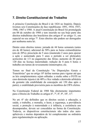17
7. Direito Constitucional do Trabalho
A primeira Constituição do Brasil é de 1824 no Império. Depois
tivemos seis Constituições da fase republicana: 1891, 1934, 1937,
1946, 1967 e 1988. A atual Constituição do Brasil foi promulgada
em 04 de outubro de 1988 e tem inserido no seu bojo parte dos
direitos trabalhistas dos brasileiros dos artigos 6º ao artigo 11, em
especial no seu artigo 7ª. Estes direitos não podem ser derrogados
por nenhuma outra lei.
Dentre estes direitos temos: jornada de 44 horas semanais (antes
era de 48 horas); adicional de 50% para as horas extraordinárias
(era de 20%); prescrição de 5 anos (mantendo 2 anos para ajuizar
a ação e aumentado para 5 anos o período a ser pleiteado);
acréscimo de 1/3 no pagamento das férias; aumento de 84 para
120 dias na licença maternidade; redução de 8 para 6 horas o
trabalho em turnos de revezamento ininterruptos; etc.
Temos no final da Constituição "As Disposições Gerais e
Transitórias" que no artigo 10º define normas para vigorar até que
as leis complementares sejam editadas: a multa sobre o FGTS no
caso demissão injusta é de 40% e fica vedada a demissão arbitrária
da gestante (da estabilidade da concepção até 150 dias após o
parto); e estabilidade provisória para os membros da CIPA eleitos.
Na Constituição Federal de 1988 São diretamente importantes
para o Direito do Trabalho os artigos 6º, 7º, 8º, 9º, 10º, 11º.
No art. 6º são definidos que os direitos sociais a educação, a
saúde, o trabalho, a moradia, o lazer, a segurança, a previdência
social, a proteção à maternidade e à infância, a assistência aos
desamparados, devem ser concedidos na forma da Constituição.
Todavia, os dispositivos constitucionais não todos eles auto-
aplicáveis e muitos dependem de lei complementar ou ordinária
para regulamentação ou aplicação.
 
