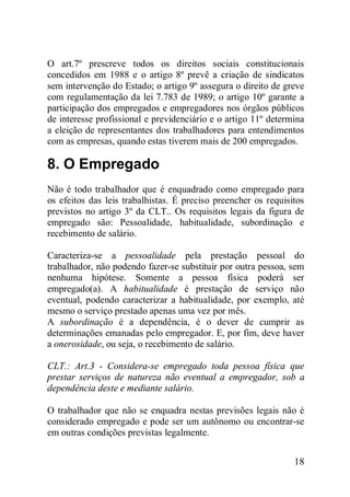 18
O art.7º prescreve todos os direitos sociais constitucionais
concedidos em 1988 e o artigo 8º prevê a criação de sindicatos
sem intervenção do Estado; o artigo 9º assegura o direito de greve
com regulamentação da lei 7.783 de 1989; o artigo 10º garante a
participação dos empregados e empregadores nos órgãos públicos
de interesse profissional e previdenciário e o artigo 11º determina
a eleição de representantes dos trabalhadores para entendimentos
com as empresas, quando estas tiverem mais de 200 empregados.
8. O Empregado
Não é todo trabalhador que é enquadrado como empregado para
os efeitos das leis trabalhistas. É preciso preencher os requisitos
previstos no artigo 3º da CLT.. Os requisitos legais da figura de
empregado são: Pessoalidade, habitualidade, subordinação e
recebimento de salário.
Caracteriza-se a pessoalidade pela prestação pessoal do
trabalhador, não podendo fazer-se substituir por outra pessoa, sem
nenhuma hipótese. Somente a pessoa física poderá ser
empregado(a). A habitualidade é prestação de serviço não
eventual, podendo caracterizar a habitualidade, por exemplo, até
mesmo o serviço prestado apenas uma vez por mês.
A subordinação é a dependência, é o dever de cumprir as
determinações emanadas pelo empregador. E, por fim, deve haver
a onerosidade, ou seja, o recebimento de salário.
CLT.: Art.3 - Considera-se empregado toda pessoa física que
prestar serviços de natureza não eventual a empregador, sob a
dependência deste e mediante salário.
O trabalhador que não se enquadra nestas previsões legais não é
considerado empregado e pode ser um autônomo ou encontrar-se
em outras condições previstas legalmente.
 