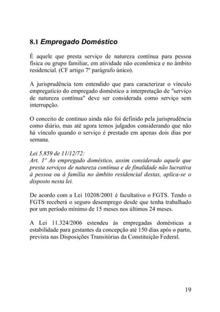 19
8.1 Empregado Doméstico
É aquele que presta serviço de natureza contínua para pessoa
física ou grupo familiar, em atividade não econômica e no âmbito
residencial. (CF artigo 7º parágrafo único).
A jurisprudência tem entendido que para caracterizar o vínculo
empregatício do empregado doméstico a interpretação de "serviço
de natureza contínua" deve ser considerada como serviço sem
interrupção.
O conceito de contínuo ainda não foi definido pela jurisprudência
como diário, mas até agora temos julgados considerando que não
há vínculo quando o serviço é prestado em apenas dois dias por
semana.
Lei 5.859 de 11/12/72:
Art. 1º Ao empregado doméstico, assim considerado aquele que
presta serviços de natureza contínua e de finalidade não lucrativa
à pessoa ou à família no âmbito residencial destas, aplica-se o
disposto nesta lei.
De acordo com a Lei 10208/2001 é facultativo o FGTS. Tendo o
FGTS receberá o seguro desemprego desde que tenha trabalhado
por um período mínimo de 15 meses nos últimos 24 meses.
A Lei 11.324/2006 estendeu às empregadas domésticas a
estabilidade para gestantes da concepção até 150 dias após o parto,
prevista nas Disposições Transitórias da Constituição Federal.
 