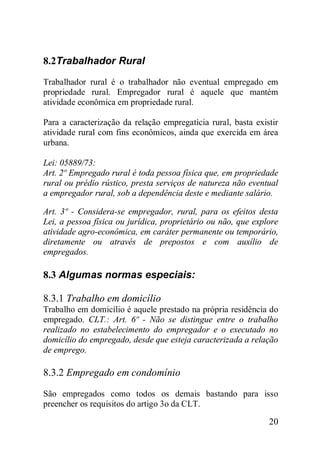 20
8.2Trabalhador Rural
Trabalhador rural é o trabalhador não eventual empregado em
propriedade rural. Empregador rural é aquele que mantém
atividade econômica em propriedade rural.
Para a caracterização da relação empregatícia rural, basta existir
atividade rural com fins econômicos, ainda que exercida em área
urbana.
Lei: 05889/73:
Art. 2º Empregado rural é toda pessoa física que, em propriedade
rural ou prédio rústico, presta serviços de natureza não eventual
a empregador rural, sob a dependência deste e mediante salário.
Art. 3º - Considera-se empregador, rural, para os efeitos desta
Lei, a pessoa física ou jurídica, proprietário ou não, que explore
atividade agro-econômica, em caráter permanente ou temporário,
diretamente ou através de prepostos e com auxílio de
empregados.
8.3 Algumas normas especiais:
8.3.1 Trabalho em domicílio
Trabalho em domicílio é aquele prestado na própria residência do
empregado. CLT.: Art. 6º - Não se distingue entre o trabalho
realizado no estabelecimento do empregador e o executado no
domicílio do empregado, desde que esteja caracterizada a relação
de emprego.
8.3.2 Empregado em condomínio
São empregados como todos os demais bastando para isso
preencher os requisitos do artigo 3o da CLT.
 