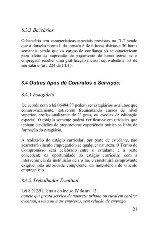 21
8.3.3 Bancários
O bancário tem características especiais previstas na CLT sendo
que a duração normal da jornada é de 6 horas diárias e 30 horas
semanais, sendo que os cargos de confiança só se caracterizam
para efeito de supressão do pagamento de horas extras se o
empregado receber uma gratificação mensal equivalente a 1/3 de
seu salário (art. 224 da CLT).
8.4 Outros tipos de Contratos e Serviços:
8.4.1 Estagiário
De acordo com a lei 06494/77 podem ser estagiários os alunos que
comprovadamente, estiverem freqüentando cursos de nível
superior, profissionalizante de 2º grau, ou escolas de educação
especial. O estágio somente poderá verificar-se em unidades que
tenham condições de proporcionar experiência prática na linha de
formação do estagiário.
A realização do estágio curricular, por parte de estudante, não
acarretará vínculo empregatício de qualquer natureza. O Termo de
Compromisso será celebrado entre o estudante e a parte
concedente da oportunidade do estágio curricular, com a
interveniência da instituição de ensino, e constituirá comprovante
exigível pela autoridade competente, da inexistência de vínculo
empregatício.
8.4.2 Trabalhador Eventual
Lei 8.212/91, letra a do inciso IV do art. 12:
aquele que presta serviço de natureza urbana ou rural em caráter
eventual, a uma ou mais empresas, sem relação de emprego.
 