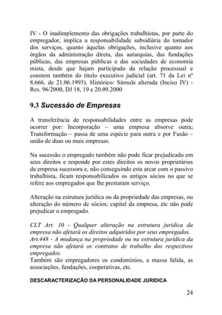 24
IV - O inadimplemento das obrigações trabalhistas, por parte do
empregador, implica a responsabilidade subsidiária do tomador
dos serviços, quanto àquelas obrigações, inclusive quanto aos
órgãos da administração direta, das autarquias, das fundações
públicas, das empresas públicas e das sociedades de economia
mista, desde que hajam participado da relação processual e
constem também do título executivo judicial (art. 71 da Lei nº
8.666, de 21.06.1993). Histórico: Súmula alterada (Inciso IV) -
Res. 96/2000, DJ 18, 19 e 20.09.2000
9.3 Sucessão de Empresas
A transferência de responsabilidades entre as empresas pode
ocorrer por: Incorporação – uma empresa absorve outra;
Transformação – passa de uma espécie para outra e por Fusão –
união de duas ou mais empresas.
Na sucessão o empregado também não pode ficar prejudicado em
seus direitos e responde por estes direitos os novos proprietários
da empresa sucessora e, não conseguindo esta arcar com o passivo
trabalhista, ficam responsabilizados os antigos sócios no que se
refere aos empregados que lhe prestaram serviço.
Alteração na estrutura jurídica ou da propriedade das empresas, ou
alteração do número de sócios; capital da empresa, etc não pode
prejudicar o empregado.
CLT Art. 10 - Qualquer alteração na estrutura jurídica da
empresa não afetará os direitos adquiridos por seus empregados.
Art.448 - A mudança na propriedade ou na estrutura jurídica da
empresa não afetará os contratos de trabalho dos respectivos
empregados.
Também são empregadores os condomínios, a massa falida, as
associações, fundações, cooperativas, etc.
DESCARACTERIZAÇÃO DA PERSONALIDADE JURIDICA
 
