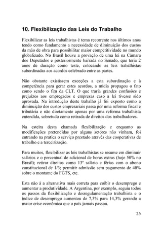 25
10. Flexibilização das Leis do Trabalho
Flexibilizar as leis trabalhistas é tema recorrente nos últimos anos
tendo como fundamento a necessidade de diminuição dos custos
da mão de obra para possibilitar maior competitividade no mundo
globalizado. No Brasil houve a provação de uma lei na Câmara
dos Deputados e posteriormente barrada no Senado, que teria 2
anos de duração como teste, colocando as leis trabalhistas
subordinadas aos acordos celebrado entre as partes.
Não obstante existissem exceções a esta subordinação e à
competência para gerar estes acordos, a mídia propagou o fato
como sendo o fim da CLT. O que traria grandes confusões e
prejuízos aos empregados e empresas caso a lei tivesse sido
aprovada. Na introdução deste trabalho já foi exposto como a
diminuição dos custos empresariais passa por uma reforma fiscal e
tributária e não diretamente apenas por uma reforma trabalhista
entendida, sobretudo como retirada de direitos dos trabalhadores.
Na esteira desta chamada flexibilização e enquanto as
modificações pretendidas por alguns setores não vinham, foi
entrando na pratica o serviço prestado através das cooperativas de
trabalho e a terceirização.
Para muitos, flexibilizar as leis trabalhistas se resume em diminuir
salários e o percentual de adicional de horas extras (hoje 50% no
Brasil); retirar direitos como 13º salário e férias com o abono
constitucional de 1/3; permitir admissão sem pagamento de 40%
sobre o montante do FGTS, etc.
Esta não á a alternativa mais correta para coibir o desemprego e
aumentar a produtividade. A Argentina, por exemplo, seguiu todos
os passos da flexibilização e desregulamentação trabalhista e o
índice de desemprego aumentou de 7,5% para 14,3% gerando a
maior crise econômica que o país jamais passou.
 
