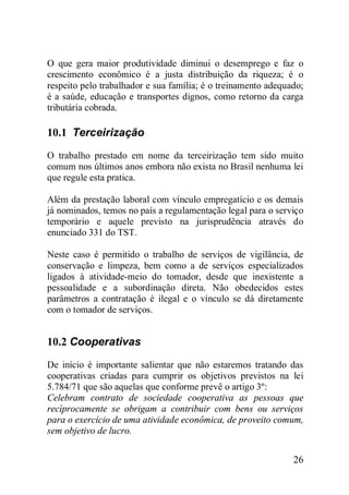 26
O que gera maior produtividade diminui o desemprego e faz o
crescimento econômico é a justa distribuição da riqueza; é o
respeito pelo trabalhador e sua família; é o treinamento adequado;
é a saúde, educação e transportes dignos, como retorno da carga
tributária cobrada.
10.1 Terceirização
O trabalho prestado em nome da terceirização tem sido muito
comum nos últimos anos embora não exista no Brasil nenhuma lei
que regule esta pratica.
Além da prestação laboral com vínculo empregatício e os demais
já nominados, temos no país a regulamentação legal para o serviço
temporário e aquele previsto na jurisprudência através do
enunciado 331 do TST.
Neste caso é permitido o trabalho de serviços de vigilância, de
conservação e limpeza, bem como a de serviços especializados
ligados à atividade-meio do tomador, desde que inexistente a
pessoalidade e a subordinação direta. Não obedecidos estes
parâmetros a contratação é ilegal e o vínculo se dá diretamente
com o tomador de serviços.
10.2 Cooperativas
De início é importante salientar que não estaremos tratando das
cooperativas criadas para cumprir os objetivos previstos na lei
5.784/71 que são aquelas que conforme prevê o artigo 3º:
Celebram contrato de sociedade cooperativa as pessoas que
recìprocamente se obrigam a contribuir com bens ou serviços
para o exercício de uma atividade econômica, de proveito comum,
sem objetivo de lucro.
 