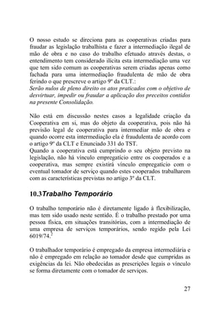 27
O nosso estudo se direciona para as cooperativas criadas para
fraudar as legislação trabalhista e fazer a intermediação ilegal de
mão de obra e no caso do trabalho efetuado através destas, o
entendimento tem considerado ilícita esta intermediação uma vez
que tem sido comum as cooperativas serem criadas apenas como
fachada para uma intermediação fraudulenta de mão de obra
ferindo o que prescreve o artigo 9º da CLT.:
Serão nulos de pleno direito os atos praticados com o objetivo de
desvirtuar, impedir ou fraudar a aplicação dos preceitos contidos
na presente Consolidação.
Não está em discussão nestes casos a legalidade criação da
Cooperativa em si, mas do objeto da cooperativa, pois não há
previsão legal de cooperativa para intermediar mão de obra e
quando ocorre esta intermediação ela é fraudulenta de acordo com
o artigo 9º da CLT e Enunciado 331 do TST.
Quando a cooperativa está cumprindo o seu objeto previsto na
legislação, não há vínculo empregatício entre os cooperados e a
cooperativa, mas sempre existirá vínculo empregatício com o
eventual tomador de serviço quando estes cooperados trabalharem
com as características previstas no artigo 3º da CLT.
10.3Trabalho Temporário
O trabalho temporário não é diretamente ligado à flexibilização,
mas tem sido usado neste sentido. É o trabalho prestado por uma
pessoa física, em situações transitórias, com a intermediação de
uma empresa de serviços temporários, sendo regido pela Lei
6019/74.2
O trabalhador temporário é empregado da empresa intermediária e
não é empregado em relação ao tomador desde que cumpridas as
exigências da lei. Não obedecidas as prescrições legais o vínculo
se forma diretamente com o tomador de serviços.
 