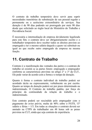 28
O contrato de trabalho temporário deve servir para suprir
necessidades transitórias de substituição de seu pessoal regular e
permanente ou a acréscimo extraordinário de serviços. Sua
duração é de 90 dias podendo ser prorrogado por mais 90 dias
desde que solicitado ao órgão local do Ministério do Trabalho e
Previdência Social.
É necessária a intermediação de empresa devidamente legalizada
para este fim; o contrato deve ser obrigatoriamente escrito e o
trabalhador temporário deve receber todos os direitos previsto ao
empregado e ter o mesmo salário daquele a quem vai substituir ou
igual ao que recebe outro empregado da empresa na mesma
função.
11. Contrato de Trabalho
Contrato é a manifestação das vontades das partes e o contrato de
trabalho só existirá se as partes forem: empregado e empregador
conforme as características previstas no artigo 2° e 3° da CLT..
Ele pode variar de acordo com a forma e o tempo de duração.
Quanto à forma o contrato individual de trabalho poderá ser
acordado tácita ou expressamente, verbalmente ou por escrito.
Quanto ao tempo de duração poderá ser por prazo determinado ou
indeterminado. O Contrato de trabalho padrão, por força do
princípio da continuidade da relação de trabalho e o
indeterminado.
Este contrato poderá ser rescindido pelo empregador com o
pagamento do aviso prévio, multa de 40% sobre o FGTS, 13º
salário e férias + 1/3. Em todas as situações o contrato deverá ser
anotado na CTPS do trabalhador em 48 horas sob as penas
previstas na CLT, ainda que seja contrato de experiência.
 