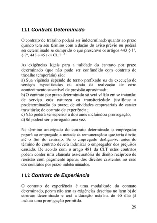 29
11.1 Contrato Determinado
O contrato de trabalho poderá ser indeterminado quanto ao prazo
quando terá seu término com a dação do aviso prévio ou poderá
ser determinado se cumprido o que prescreve os artigos 443 § 1º,
§ 2º, 445 e 451 da CLT. 3
As exigências legais para a validade do contrato por prazo
determinado (que não pode ser confundido com contrato de
trabalho temporário) são:
a) Sua vigência depende de termo prefixado ou da execução de
serviços especificados ou ainda da realização de certo
acontecimento suscetível de previsão aproximada;
b) O contrato por prazo determinado só será válido em se tratando:
de serviço cuja natureza ou transitoriedade justifique a
predeterminação do prazo; de atividades empresariais de caráter
transitório; de contrato de experiência;
c) Não poderá ser superior a dois anos incluindo a prorrogação;
d) Só poderá ser prorrogado uma vez.
No término antecipado do contrato determinado o empregador
pagará ao empregado a metade da remuneração a que teria direito
até o fim do contrato. Se o empregado desligar-se antes do
término do contrato deverá indenizar o empregador dos prejuízos
causado. De acordo com o artigo 481 da CLT estes contratos
podem conter uma cláusula assecuratória de direito recíproco de
rescisão com pagamento apenas dos direitos existentes no caso
dos contratos por prazo indeterminados.
11.2 Contrato de Experiência
O contrato de experiência é uma modalidade do contrato
determinado, porém não tem as exigências descritas no item b) do
contrato determinado e terá a duração máxima de 90 dias já
inclusa uma prorrogação permitida.
 