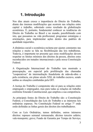 3
1. Introdução
Nos dias atuais cresce a importância do Direito do Trabalho,
diante das imensas modificações que ocorrem nas relações entre
capital e trabalho, sobretudo como resultado da globalização
econômica. É, portanto, fundamental conhecer as tendências do
Direito do Trabalho no Brasil e no mundo, possibilitando com
isto, que possamos na vida profissional, programar estratégias e
orientações, para implementar ações dentro dos padrões de
qualidade requeridos.
A dinâmica social e econômica reclama por ajustes constantes nas
relações e muito se fala na flexibilização das leis trabalhistas.
Todavia, é importante ter presente que estas modificações devem
respeitar os limites mínimos dos direitos da pessoa, direitos estes
reconhecidos em tratados internacionais e pela nossa Constituição
Federal.
A Organização Internacional do Trabalho tem mostrado a
preocupação, em especial pela proliferação das chamadas
"cooperativas" de intermediação fraudulenta de mão-de-obra e
pela existência, em pleno século XXI, de trabalho escravo, sendo
ambas as situações combatidas pela OIT.
A Justiça do Trabalho é competente não só para as relações entre
empregado e empregador, mas para todas as relações de trabalho
conforme Emenda Constitucional, que ampliou a sua competência.
As principais fontes do Direito do Trabalho são: a Constituição
Federal, a Consolidação das Leis do Trabalho e as inúmeras leis
ordinárias esparsas. Na Constituição Federal no artigo 7° onde
estão definidas as linhas gerais dos direitos dos trabalhadores.
Com as Leis Ordinárias, temos definidos, outros inúmeros
direitos: repouso semanal remunerado; décimo terceiro salário;
vale-transporte; greve; Fundo de Garantia por Tempo de Serviço;
 